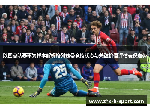 以国家队赛事为样本解析格列兹曼竞技状态与关键价值评估表现走势