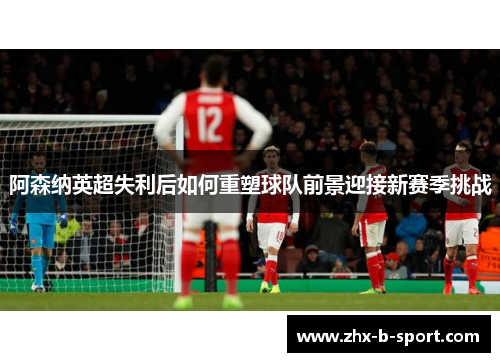 阿森纳英超失利后如何重塑球队前景迎接新赛季挑战
