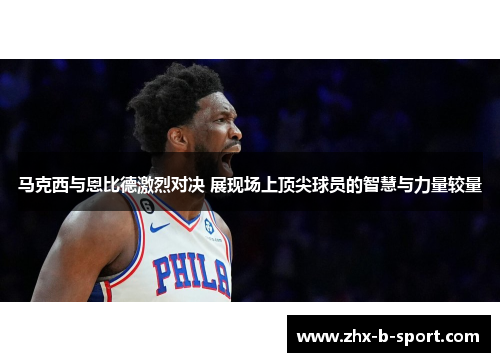 马克西与恩比德激烈对决 展现场上顶尖球员的智慧与力量较量