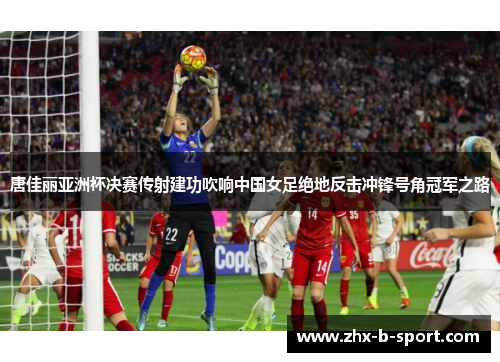 唐佳丽亚洲杯决赛传射建功吹响中国女足绝地反击冲锋号角冠军之路 唐佳丽亚洲杯决赛传射建功吹响中国女足绝地反击冲锋号角冠军之路