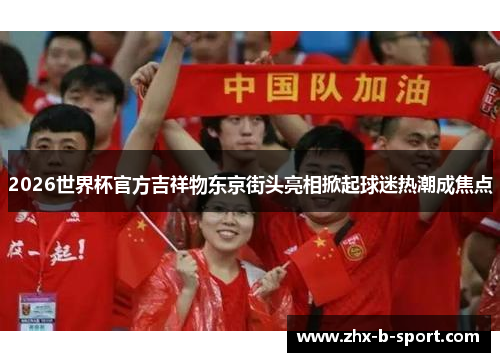 2026世界杯官方吉祥物东京街头亮相掀起球迷热潮成焦点