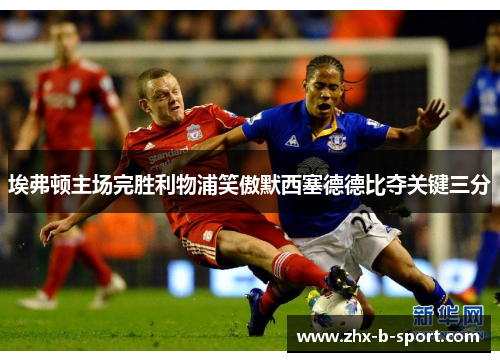埃弗顿主场完胜利物浦笑傲默西塞德德比夺关键三分