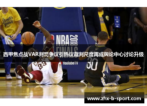 西甲焦点战VAR判罚争议引热议裁判尺度再成舆论中心讨论升级 西甲焦点战VAR判罚争议引热议裁判尺度再成舆论中心讨论升级