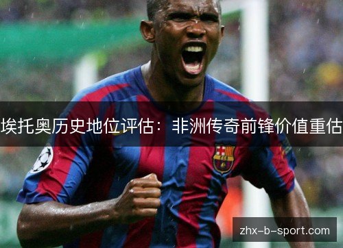 埃托奥历史地位评估：非洲传奇前锋价值重估